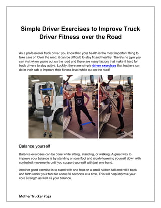 Mother Trucker Yoga
Simple Driver Exercises to Improve Truck
Driver Fitness over the Road
As a professional truck driver, you know that your health is the most important thing to
take care of. Over the road, it can be difficult to stay fit and healthy. There's no gym you
can visit when you're out on the road and there are many factors that make it hard for
truck drivers to stay active. Luckily, there are simple driver exercises that truckers can
do in their cab to improve their fitness level while out on the road!
Balance yourself
Balance exercises can be done while sitting, standing, or walking. A great way to
improve your balance is by standing on one foot and slowly lowering yourself down with
controlled movements until you support yourself with just one hand.
Another good exercise is to stand with one foot on a small rubber ball and roll it back
and forth under your foot for about 30 seconds at a time. This will help improve your
core strength as well as your balance.
 