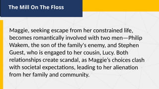 The Mill On The Floss
Maggie, seeking escape from her constrained life,
becomes romantically involved with two men—Philip
Wakem, the son of the family's enemy, and Stephen
Guest, who is engaged to her cousin, Lucy. Both
relationships create scandal, as Maggie’s choices clash
with societal expectations, leading to her alienation
from her family and community.
 