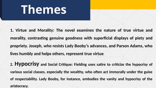 Themes
1. Virtue and Morality: The novel examines the nature of true virtue and
morality, contrasting genuine goodness with superficial displays of piety and
propriety. Joseph, who resists Lady Booby’s advances, and Parson Adams, who
lives humbly and helps others, represent true virtue.
2. Hypocrisy and Social Critique: Fielding uses satire to criticize the hypocrisy of
various social classes, especially the wealthy, who often act immorally under the guise
of respectability. Lady Booby, for instance, embodies the vanity and hypocrisy of the
aristocracy.
 