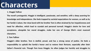 Characters
1. Maggie Tulliver
The novel’s protagonist, Maggie is intelligent, passionate, and sensitive, with a deep yearning for
knowledge and independence. She feels trapped by societal expectations for women, as well as by
her family’s values. Her close bond with her brother Tom is often strained by her impulsiveness and
need for affection, which lead to scandal and personal turmoil. Maggie's desire for love and
acceptance, alongside her moral struggles, make her one of George Eliot's most nuanced
characters.
2. Tom Tulliver
Maggie’s older brother, Tom is dutiful, proud, and has a strong sense of justice. He feels a
responsibility to uphold the family's honor and to restore their lfortune, especially after their
father’s financial ruin. Though Tom loves Maggie, he often judges her harshly and struggles to
 