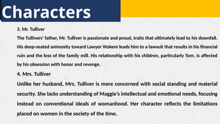 Characters
3. Mr. Tulliver
The Tullivers’ father, Mr. Tulliver is passionate and proud, traits that ultimately lead to his downfall.
His deep-seated animosity toward Lawyer Wakem leads him to a lawsuit that results in his financial
ruin and the loss of the family mill. His relationship with his children, particularly Tom, is affected
by his obsession with honor and revenge.
4. Mrs. Tulliver
Unlike her husband, Mrs. Tulliver is more concerned with social standing and material
security. She lacks understanding of Maggie’s intellectual and emotional needs, focusing
instead on conventional ideals of womanhood. Her character reflects the limitations
placed on women in the society of the time.
 