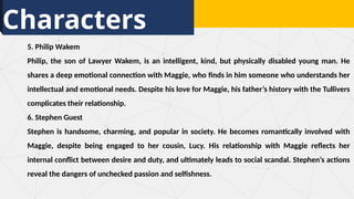 Characters
5. Philip Wakem
Philip, the son of Lawyer Wakem, is an intelligent, kind, but physically disabled young man. He
shares a deep emotional connection with Maggie, who finds in him someone who understands her
intellectual and emotional needs. Despite his love for Maggie, his father’s history with the Tullivers
complicates their relationship.
6. Stephen Guest
Stephen is handsome, charming, and popular in society. He becomes romantically involved with
Maggie, despite being engaged to her cousin, Lucy. His relationship with Maggie reflects her
internal conflict between desire and duty, and ultimately leads to social scandal. Stephen’s actions
reveal the dangers of unchecked passion and selfishness.
 