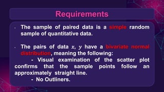 Requirements
• The sample of paired data is a simple random
sample of quantitative data.
• The pairs of data 𝑥, 𝑦 have a bivariate normal
distribution, meaning the following:
- Visual examination of the scatter plot
confirms that the sample points follow an
approximately straight line.
- No Outliners.
 