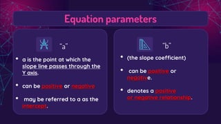 Equation parameters
“a”
• a is the point at which the
slope line passes through the
Y axis.
• can be positive or negative
• may be referred to a as the
intercept.
“b”
• (the slope coefficient)
• can be positive or
negative.
• denotes a positive
or negative relationship.
 
