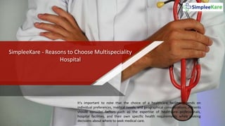 SimpleeKare - Reasons to Choose Multispeciality
Hospital
It's important to note that the choice of a healthcare facility depends on
individual preferences, medical needs, and geographical considerations. Patients
should consider factors such as the expertise of healthcare professionals,
hospital facilities, and their own specific health requirements when making
decisions about where to seek medical care.
 