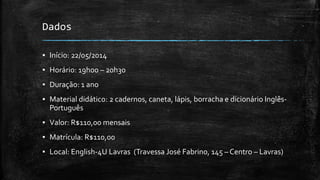 Dados
▪ Início: 22/05/2014
▪ Horário: 19h00 – 20h30
▪ Duração: 1 ano
▪ Material didático: 2 cadernos, caneta, lápis, borracha e dicionário Inglês-
Português
▪ Valor: R$110,00 mensais
▪ Matrícula: R$110,00
▪ Local: English-4U Lavras (Travessa José Fabrino, 145 – Centro – Lavras)
 