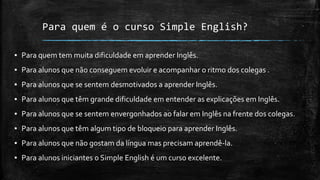 Para quem é o curso Simple English?
▪ Para quem tem muita dificuldade em aprender Inglês.
▪ Para alunos que não conseguem evoluir e acompanhar o ritmo dos colegas .
▪ Para alunos que se sentem desmotivados a aprender Inglês.
▪ Para alunos que têm grande dificuldade em entender as explicações em Inglês.
▪ Para alunos que se sentem envergonhados ao falar em Inglês na frente dos colegas.
▪ Para alunos que têm algum tipo de bloqueio para aprender Inglês.
▪ Para alunos que não gostam da língua mas precisam aprendê-la.
▪ Para alunos iniciantes o Simple English é um curso excelente.
 