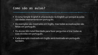 Como são as aulas?
▪ O curso Simple English é uma exceção no English-4U porque as aulas
são dadas inteiramente em português.
▪ Os exemplos são mostrados em Inglês, mas todas as explicações são
feitas em português.
▪ Os alunos têm total liberdade para fazer perguntas e tirar todas as
suas dúvidas em português.
▪ Cada exemplo mostrado em Inglês será mostrado em português
também.
 