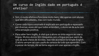 Um curso de Inglês dado em português é
efetivo?
▪ Sim, é muito efetivo e funciona muito bem, não apenas com alunos
que têm dificuldades, mas com todo mundo.
▪ Como cada tópico ensinado é explicado em português e repassado
por diversas vezes até que todos entendam, o aluno sai da aula com
uma sensação positiva.
▪ Para saber bem Inglês, é vital que o aluno se sinta seguro ao usar a
língua. Muitos alunos têm bloqueios com a língua porque saem da
sala de aula cheios de dúvidas. Isso não acontece no Simple English.
O aluno sempre sai com 100% de certeza de tudo que aprendeu. Com
o passar do tempo, ele se torna seguro em usar apenas o Inglês.
 