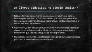 Tem livros didáticos no Simple English?
▪ Não, de forma alguma. Como o nome sugere, SIMPLE, é para ser
bem simples mesmo. Os únicos materiais que os alunos precisarão
ter,serão dois cadernos. Um para copiar alguns conteúdos extras, e o
outro para exercícios de casa.
▪ O professor, além de explicar tudo muito detalhadamente e escrever
diversos exemplos no quadro, ele ainda utiliza apresentações em
PowerPoint que são enviadas para os alunos por email.
▪ Muito frequentemente os professores entregarão matérias impressas
para que os alunos colarem nos cadernos.
 