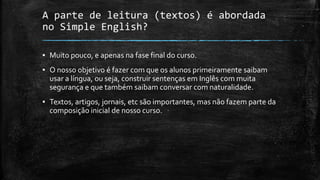 A parte de leitura (textos) é abordada
no Simple English?
▪ Muito pouco, e apenas na fase final do curso.
▪ O nosso objetivo é fazer com que os alunos primeiramente saibam
usar a língua, ou seja, construir sentenças em Inglês com muita
segurança e que também saibam conversar com naturalidade.
▪ Textos, artigos, jornais, etc são importantes, mas não fazem parte da
composição inicial de nosso curso.
 