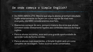 De onde começa o Simple English?
▪ Do ZERO ABSOLUTO. Mesmo que alguns alunos já tenham estudado
Inglês anteriormente ou façam um curso regular de nível mais
avançado, nós NÃO consideraremos esse fato.
▪ Queremos começar do zero, porque a maioria dos erros que alunos
cometem estão diretamente ligados aos conteúdos básicos da língua
inglesa.
▪ Para os alunos iniciantes, essa será uma grande oportunidade de
aprender tudo da forma correta.
▪ Para os alunos mais experientes, o Simple English será um curso
completo de reciclagem.Todos os erros serão consertados.
 