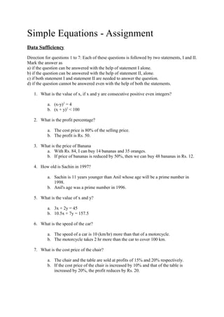 Simple Equations - Assignment
Data Sufficiency
Direction for questions 1 to 7: Each of these questions is followed by two statements, I and II.
Mark the answer as
a) if the question can be answered with the help of statement I alone.
b) if the question can be answered with the help of statement II, alone.
c) if both statement I and statement II are needed to answer the question.
d) if the question cannot be answered even with the help of both the statements.
1. What is the value of x, if x and y are consecutive positive even integers?
a. (x-y)2
= 4
b. (x + y)2
< 100
2. What is the profit percentage?
a. The cost price is 80% of the selling price.
b. The profit is Rs. 50.
3. What is the price of Banana
a. With Rs. 84, I can buy 14 bananas and 35 oranges.
b. If price of bananas is reduced by 50%, then we can buy 48 bananas in Rs. 12.
4. How old is Sachin in 1997?
a. Sachin is 11 years younger than Anil whose age will be a prime number in
1998.
b. Anil's age was a prime number in 1996.
5. What is the value of x and y?
a. 3x + 2y = 45
b. 10.5x + 7y = 157.5
6. What is the speed of the car?
a. The speed of a car is 10 (km/hr) more than that of a motorcycle.
b. The motorcycle takes 2 hr more than the car to cover 100 km.
7. What is the cost price of the chair?
a. The chair and the table are sold at profits of 15% and 20% respectively.
b. If the cost price of the chair is increased by 10% and that of the table is
increased by 20%, the profit reduces by Rs. 20.
 