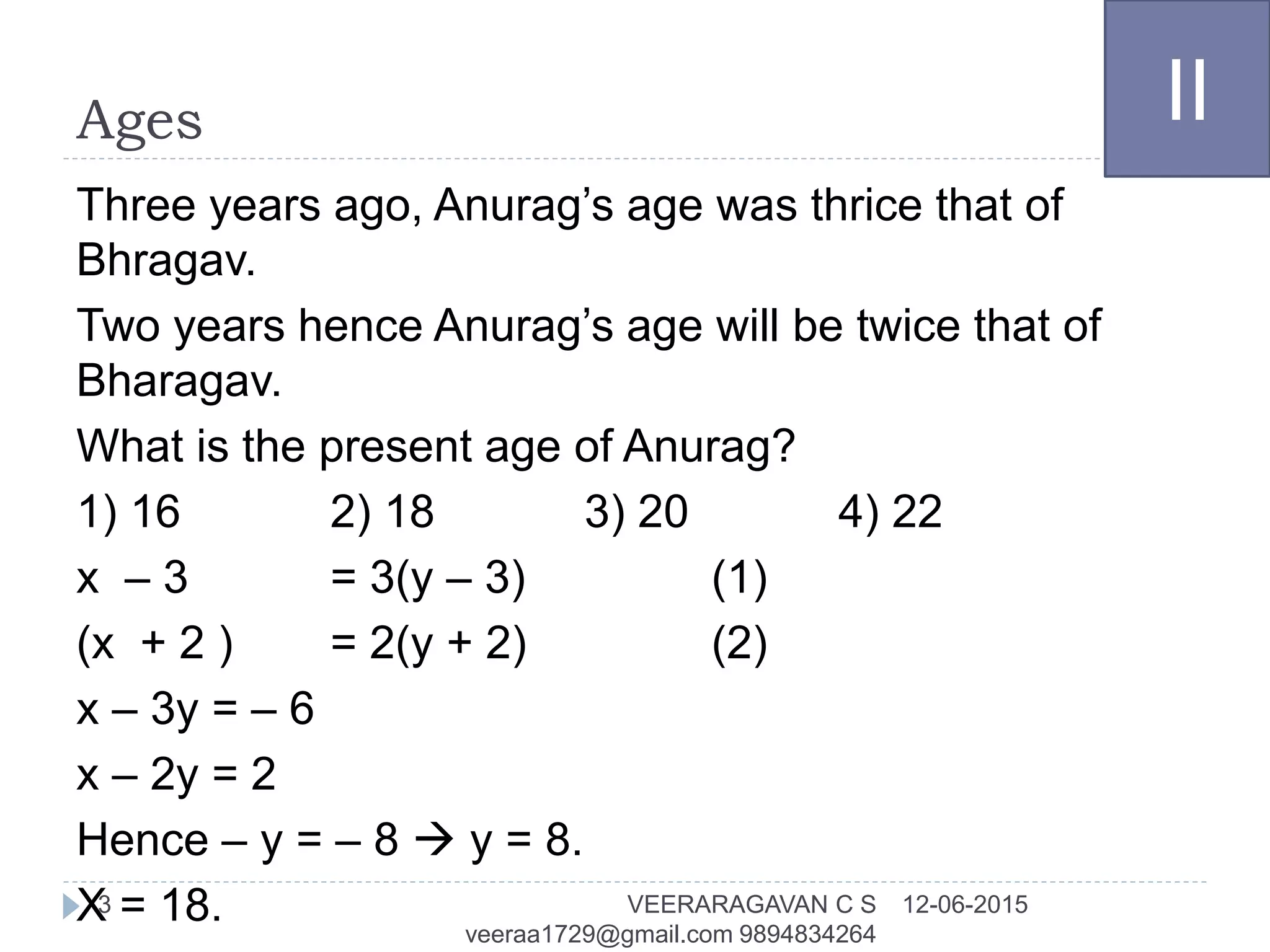 Ages
Three years ago, Anurag’s age was thrice that of
Bhragav.
Two years hence Anurag’s age will be twice that of
Bharagav.
What is the present age of Anurag?
1) 16 2) 18 3) 20 4) 22
x – 3 = 3(y – 3) (1)
(x + 2 ) = 2(y + 2) (2)
x – 3y = – 6
x – 2y = 2
Hence – y = – 8  y = 8.
X = 18.
II
12-06-2015VEERARAGAVAN C S
veeraa1729@gmail.com 9894834264
3
 