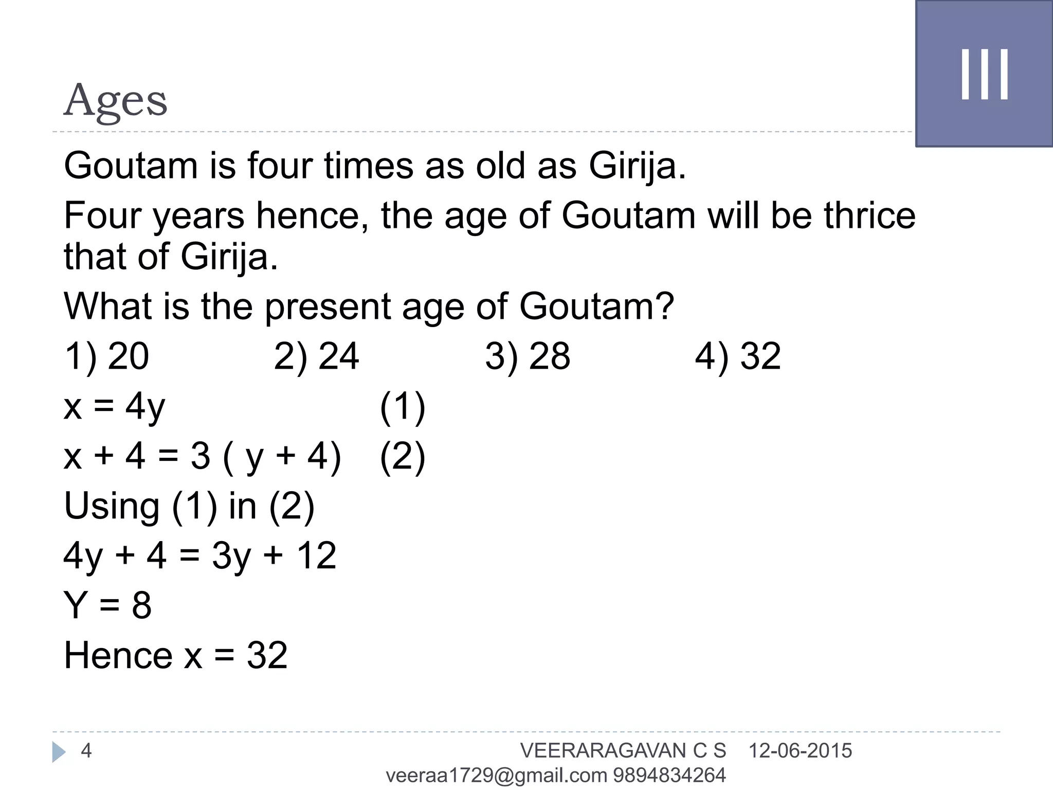 Ages
Goutam is four times as old as Girija.
Four years hence, the age of Goutam will be thrice
that of Girija.
What is the present age of Goutam?
1) 20 2) 24 3) 28 4) 32
x = 4y (1)
x + 4 = 3 ( y + 4) (2)
Using (1) in (2)
4y + 4 = 3y + 12
Y = 8
Hence x = 32
III
12-06-2015VEERARAGAVAN C S
veeraa1729@gmail.com 9894834264
4
 