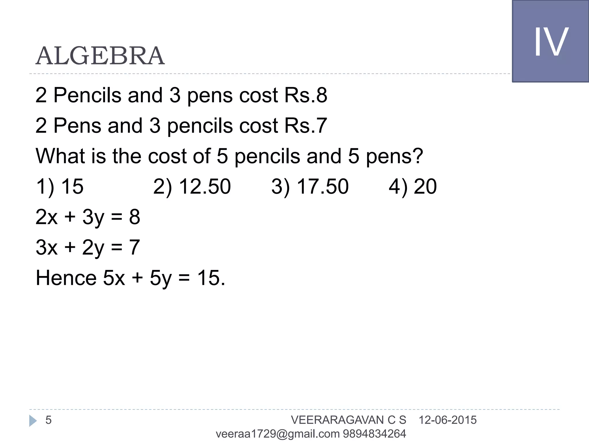ALGEBRA
2 Pencils and 3 pens cost Rs.8
2 Pens and 3 pencils cost Rs.7
What is the cost of 5 pencils and 5 pens?
1) 15 2) 12.50 3) 17.50 4) 20
2x + 3y = 8
3x + 2y = 7
Hence 5x + 5y = 15.
IV
12-06-2015VEERARAGAVAN C S
veeraa1729@gmail.com 9894834264
5
 