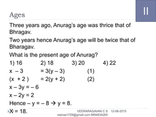 Ages
Three years ago, Anurag’s age was thrice that of
Bhragav.
Two years hence Anurag’s age will be twice that of
Bharagav.
What is the present age of Anurag?
1) 16 2) 18 3) 20 4) 22
x – 3 = 3(y – 3) (1)
(x + 2 ) = 2(y + 2) (2)
x – 3y = – 6
x – 2y = 2
Hence – y = – 8  y = 8.
X = 18.
II
12-06-2015VEERARAGAVAN C S
veeraa1729@gmail.com 9894834264
3
 
