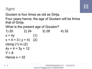 Ages
Goutam is four times as old as Girija.
Four years hence, the age of Goutam will be thrice
that of Girija.
What is the present age of Goutam?
1) 20 2) 24 3) 28 4) 32
x = 4y (1)
x + 4 = 3 ( y + 4) (2)
Using (1) in (2)
4y + 4 = 3y + 12
Y = 8
Hence x = 32
III
12-06-2015VEERARAGAVAN C S
veeraa1729@gmail.com 9894834264
4
 