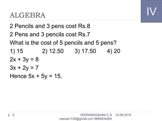 ALGEBRA
2 Pencils and 3 pens cost Rs.8
2 Pens and 3 pencils cost Rs.7
What is the cost of 5 pencils and 5 pens?
1) 15 2) 12.50 3) 17.50 4) 20
2x + 3y = 8
3x + 2y = 7
Hence 5x + 5y = 15.
IV
12-06-2015VEERARAGAVAN C S
veeraa1729@gmail.com 9894834264
5
 