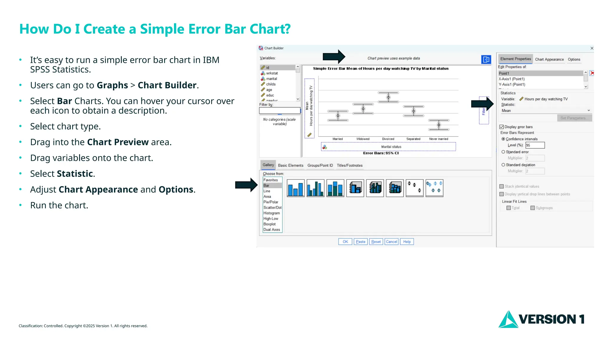 Classification: Controlled. Copyright ©2025 Version 1. All rights reserved.
How Do I Create a Simple Error Bar Chart?
• It’s easy to run a simple error bar chart in IBM
SPSS Statistics.
• Users can go to Graphs > Chart Builder.
• Select Bar Charts. You can hover your cursor over
each icon to obtain a description.
• Select chart type.
• Drag into the Chart Preview area.
• Drag variables onto the chart.
• Select Statistic.
• Adjust Chart Appearance and Options.
• Run the chart.
 