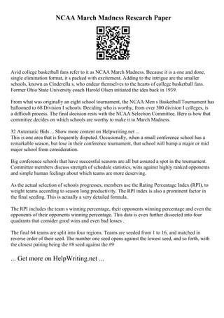 NCAA March Madness Research Paper
Avid college basketball fans refer to it as NCAA March Madness. Because it is a one and done,
single elimination format, it s packed with excitement. Adding to the intrigue are the smaller
schools, known as Cinderella s, who endear themselves to the hearts of college basketball fans.
Former Ohio State University coach Harold Olsen initiated the idea back in 1939.
From what was originally an eight school tournament, the NCAA Men s Basketball Tournament has
ballooned to 68 Division I schools. Deciding who is worthy, from over 300 division I colleges, is
a difficult process. The final decision rests with the NCAA Selection Committee. Here is how that
committee decides on which schools are worthy to make it to March Madness.
32 Automatic Bids ... Show more content on Helpwriting.net ...
This is one area that is frequently disputed. Occasionally, when a small conference school has a
remarkable season, but lose in their conference tournament, that school will bump a major or mid
major school from consideration.
Big conference schools that have successful seasons are all but assured a spot in the tournament.
Committee members discuss strength of schedule statistics, wins against highly ranked opponents
and simple human feelings about which teams are more deserving.
As the actual selection of schools progresses, members use the Rating Percentage Index (RPI), to
weight teams according to season long productivity. The RPI index is also a prominent factor in
the final seeding. This is actually a very detailed formula.
The RPI includes the team s winning percentage, their opponents winning percentage and even the
opponents of their opponents winning percentage. This data is even further dissected into four
quadrants that consider good wins and even bad losses .
The final 64 teams are split into four regions. Teams are seeded from 1 to 16, and matched in
reverse order of their seed. The number one seed opens against the lowest seed, and so forth, with
the closest pairing being the #8 seed against the #9
... Get more on HelpWriting.net ...
 