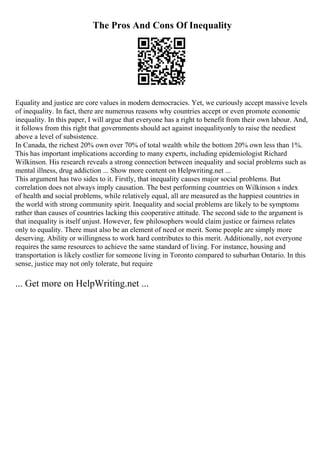 The Pros And Cons Of Inequality
Equality and justice are core values in modern democracies. Yet, we curiously accept massive levels
of inequality. In fact, there are numerous reasons why countries accept or even promote economic
inequality. In this paper, I will argue that everyone has a right to benefit from their own labour. And,
it follows from this right that governments should act against inequalityonly to raise the neediest
above a level of subsistence.
In Canada, the richest 20% own over 70% of total wealth while the bottom 20% own less than 1%.
This has important implications according to many experts, including epidemiologist Richard
Wilkinson. His research reveals a strong connection between inequality and social problems such as
mental illness, drug addiction ... Show more content on Helpwriting.net ...
This argument has two sides to it. Firstly, that inequality causes major social problems. But
correlation does not always imply causation. The best performing countries on Wilkinson s index
of health and social problems, while relatively equal, all are measured as the happiest countries in
the world with strong community spirit. Inequality and social problems are likely to be symptoms
rather than causes of countries lacking this cooperative attitude. The second side to the argument is
that inequality is itself unjust. However, few philosophers would claim justice or fairness relates
only to equality. There must also be an element of need or merit. Some people are simply more
deserving. Ability or willingness to work hard contributes to this merit. Additionally, not everyone
requires the same resources to achieve the same standard of living. For instance, housing and
transportation is likely costlier for someone living in Toronto compared to suburban Ontario. In this
sense, justice may not only tolerate, but require
... Get more on HelpWriting.net ...
 