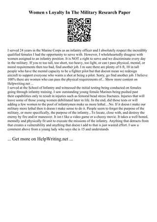 Women s Loyalty In The Military Research Paper
I served 24 years in the Marine Corps as an infantry officer and I absolutely respect the incredibly
qualified females I had the opportunity to serve with. However, I wholeheartedly disagree with
women assigned to an infantry position. It is NOT a right to serve and we discriminate every day
in the military. If you re too tall, too short, too heavy, too light, or can t pass physical, mental, or
moral requirements then too bad, find another job. I m sure there are plenty of 6 ft, 10 in tall
people who have the mental capacity to be a fighter pilot but that doesnt mean we redesign
aircraft to support everyone who wants a shot at being a pilot. Sorry, go find another job. I believe
100% there are women who can pass the physical requirements of... Show more content on
Helpwriting.net ...
I served at the School of Infantry and witnessed the initial testing being conducted on females
going through infantry training. I saw outstanding young female Marines being pushed past
their capabilities only to result in injuries such as femoral head stress fractures. Injuries that will
leave some of those young women debilitated later in life. In the end, did those tests or will
adding a few women to the pool of infantrymen make us more lethal....No. If it doesn t make our
military more lethal then it doesn t make sense to do it. People seem to forget the purpose of the
military, or more specifically, the purpose of the infantry...To locate, close with, and destroy the
enemy by fire and/or maneuver. It isn t like a video game or a cheesy movie. It takes a well honed,
mentally and physically fit unit to execute the missions of the infantry. Anything that detracts from
that creates a vulnerability and anything that doesn t add to that is just wasted effort. I saw a
comment above from a young lady who says she is 15 and understands
... Get more on HelpWriting.net ...
 
