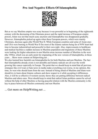 Pro And Negative Effects Of Islamophobia
But as we say Muslims empire was scary because it was powerful so in beginning of the eighteenth
century with the decreasing of the Ottomans power and the rapid increase of European empire
powers, Islam was not that much scary anymore and Islamophobia was disappeared gradually.
However, Islamophobia picked up again when these European powers, which were mainly
Christians, decrease again after World War II. While European countries and some of Asian ones
and USA were burning in World War II fire most of the Islamic nations being far of WW heart had
time to become industrialized and powerful in their own right. Also, improvements in healthcare
and medical facilities a sudden increase in Muslims population and migrations of those Muslims
were looking for higher educations in non Muslim areas increase number of Muslims in the west
(the 1950s), which was an early point for originating of the new version of Islamophobia, in those
years ... Show more content on Helpwriting.net ...
We also learned how harmful can Islamophobia be for both Muslims and non Muslims. The fact
that Islamophobia already exists is not deniable and Islamic radicals are all over the world
growing like cancer especially in Europe. The point that we should keep in mind that all pervious
strategies like civil wars or hate news in media make everything even worse, in my opinion, this
time, its west who should learn from the east. Instead of being afraid of Muslims and Islam west
should try to learn about Islamic cultures and show respect to it while accepting it differences.
Also, it will be so effective if western society shows they are putting difference between radical
Muslims and others ones. West should keep in mind that radical Islam problem cannot be solved
without the help of other Muslims so having peaceful relation with the Muslim community is the
key to peace between all Muslim community and non Muslim
... Get more on HelpWriting.net ...
 