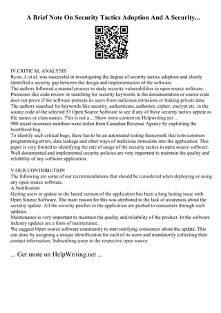 A Brief Note On Security Tactics Adoption And A Security...
IV.CRITICAL ANALYSIS
Ryoo, J. et al. was successful in investigating the degree of security tactics adoption and clearly
identified a security gap between the design and implementation of the software.
The authors followed a manual process to study security vulnerabilities in open source software.
Processes like code review or searching for security keywords in the documentation or source code
does not prove if the software protects its users from malicious intrusions or leaking private data.
The authors searched for keywords like security, authenticate, authorize, cipher, encrypt etc. in the
source code of the selected 53 Open Source Software to see if any of these security tactics appear as
file names or class names. This is not a ... Show more content on Helpwriting.net ...
900 social insurance numbers were stolen from Canadian Revenue Agency by exploiting the
heartbleed bug.
To identify such critical bugs, there has to be an automated testing framework that tests common
programming errors, data leakage and other ways of malicious intrusions into the application. This
paper is very limited to identifying the rate of usage of the security tactics in open source software.
Well documented and implemented security policies are very important to maintain the quality and
reliability of any software application.
V.OUR CONTRIBUTION
The following are some of our recommendations that should be considered when deploying or using
any open source software.
A.Notification
Getting users to update to the lasted version of the application has been a long lasting issue with
Open Source Software. The main reason for this was attributed to the lack of awareness about the
security update. All the security patches to the application are pushed to consumers through such
updates.
Maintenance is very important to maintain the quality and reliability of the product. In the software
industry updates are a form of maintenance.
We suggest Open source software community to start notifying consumers about the update. This
can done by assigning a unique identification for each of its users and mandatorily collecting their
contact information. Subscribing users to the respective open source
... Get more on HelpWriting.net ...
 