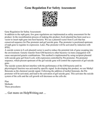 Gene Regulation For Safety Assessment
Gene Regulation for Safety Assessment:
In addition to the mph gene, few gene regulations are implemented as safety assessment for the
product. In the recombination process of making this product, Ecoli plasmid has been used as a
vector to insert mph gene into host bacteria. We use a plasmid vector from E.coli that has
conserved sequence for Plac promoter and gef suicide gene. Plac promoter is positioned upstream
of mph gene to regulate its expression. Later, Plac promoter will be activated by induction with
IPTG.
A suicide system in E.coli plasmid vector is used to reduce the potential risk of gene escaping into
the environment. Genetic transfer from GM bacteria to other bacteria via trans conjugation will
cause unexpected genetic combinations. This method is implemented by using recipient plasmid
with suicide gene gef from E.coli, with expression controlled by Pm promoter. Pm promoter
sequence, which present upstream of the gef suicide gene will control the expression of gef suicide
gene.
The suicide system did not interfere with the performance of the GM bacteria until its
physiological function was activated by specific signal. In developing this product, we use Methyl
Benzoate as the chemical suicide signal. Following the addition of methyl benzoate, the Pm
promoter will be activated, and lead to the activation of gef suicide gene. This activates the suicide
system of the cells and the cell growth will decreases as the cells die.
Plan
Methods:
These procedures
... Get more on HelpWriting.net ...
 