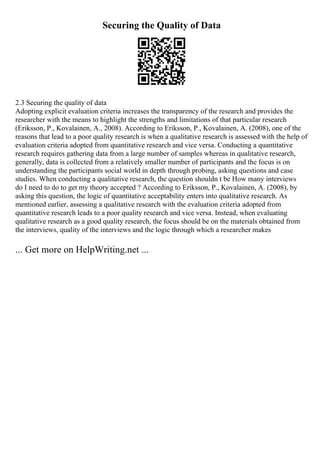 Securing the Quality of Data
2.3 Securing the quality of data
Adopting explicit evaluation criteria increases the transparency of the research and provides the
researcher with the means to highlight the strengths and limitations of that particular research
(Eriksson, P., Kovalainen, A., 2008). According to Eriksson, P., Kovalainen, A. (2008), one of the
reasons that lead to a poor quality research is when a qualitative research is assessed with the help of
evaluation criteria adopted from quantitative research and vice versa. Conducting a quantitative
research requires gathering data from a large number of samples whereas in qualitative research,
generally, data is collected from a relatively smaller number of participants and the focus is on
understanding the participants social world in depth through probing, asking questions and case
studies. When conducting a qualitative research, the question shouldn t be How many interviews
do I need to do to get my theory accepted ? According to Eriksson, P., Kovalainen, A. (2008), by
asking this question, the logic of quantitative acceptability enters into qualitative research. As
mentioned earlier, assessing a qualitative research with the evaluation criteria adopted from
quantitative research leads to a poor quality research and vice versa. Instead, when evaluating
qualitative research as a good quality research, the focus should be on the materials obtained from
the interviews, quality of the interviews and the logic through which a researcher makes
... Get more on HelpWriting.net ...
 