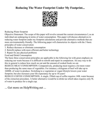 Reducing The Water Footprint Under My Footprint...
Reducing Water footprint
Objective Statement: The scope of this paper will revolve around the current circumstances I, as an
individual am undergoing in terms of water consumption. This paper will discuss alternatives to
reducing water footprint under my footprint calculations and provide alternative methods that are
more environmentally friendly. The following paper will characterize its objects with the 3 basic
principles of water conservation
1. Reduce decrease or eliminate consumption
2. Retrofit replace with more efficient and better technology
3. Repair fix any physical problems
Food and Drink Consumption
The basic three conservation principles are applicable in the following list with great emphasis on
reducing our waste because it is difficult to retrofit and repair in comparison. An easy way to do
this in general is reduce how much we eat and the amount of cooked foods we eat.
REDUCE MEAT CONSUMPTION: Comparatively, producing meat requires a lot more water
than producing the same mass of vegetables. For instance, a kilogram of beef will take up to
16000L of water to produce. Switching to a vegetarian or vegan lifestyle lowers your water
footprint, but also increases your life expectancy by up to 10 years!
REDUCE COFFEE CONSUMPTION: A single, 250ml cup of coffee requires 140L water because
of the extraction procedure. A better alternative would be to drink tea which takes requires only 9L
of water to produce for a single cup.
... Get more on HelpWriting.net ...
 