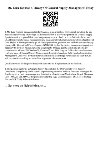 Dr. Ezra Johnson s Theory Of General Supply Management Essay
1. Mr. Ezra Johnson has accumulated 20 years as a naval medical professional, in which, he has
amassed the necessary knowledge, skill and education to effectively perform all General Supply
Specialist duties, responsibilities and assignments as prescribed. He is proficient in the area of
CLVIII material allowance management and making material determinations which affect Role of
Care. He has a thorough knowledge of Supply procedures, practices and methods that are directly
employed by Operational Forces Support, NMLC 04. He has the project management experience
necessary to develop, plan and execute assignments, produce quality results and effectively
communicate with the TYCOM staffs, Fleet staffs and Ship Program Offices in a timely manner.
His knowledge of General Supply Management; LogisticsExecution, Policy and Administration
Management, Class VIII medical material and clinical assemblage capabilities are such that, he
will be capable of making an immediate impact once he starts work.
Qualifications of the Proposed Selectee Relative to the Requirements of the Position:
1. The position performs as General Supply Specialist in the Operational Forces Support
Directorate. The primary duties consist of performing technical analysis functions relating to the
development, review, maintenance and distribution of Authorized Medical and Dental Allowance
Lists (AMALs and ADALs) for platforms under the Type Commanders (TYCOMs) of Surface
Forces (SURFOR), Submarine Forces
... Get more on HelpWriting.net ...
 