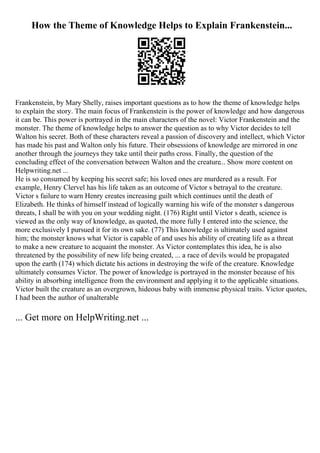 How the Theme of Knowledge Helps to Explain Frankenstein...
Frankenstein, by Mary Shelly, raises important questions as to how the theme of knowledge helps
to explain the story. The main focus of Frankenstein is the power of knowledge and how dangerous
it can be. This power is portrayed in the main characters of the novel: Victor Frankenstein and the
monster. The theme of knowledge helps to answer the question as to why Victor decides to tell
Walton his secret. Both of these characters reveal a passion of discovery and intellect, which Victor
has made his past and Walton only his future. Their obsessions of knowledge are mirrored in one
another through the journeys they take until their paths cross. Finally, the question of the
concluding effect of the conversation between Walton and the creature... Show more content on
Helpwriting.net ...
He is so consumed by keeping his secret safe; his loved ones are murdered as a result. For
example, Henry Clervel has his life taken as an outcome of Victor s betrayal to the creature.
Victor s failure to warn Henry creates increasing guilt which continues until the death of
Elizabeth. He thinks of himself instead of logically warning his wife of the monster s dangerous
threats, I shall be with you on your wedding night. (176) Right until Victor s death, science is
viewed as the only way of knowledge, as quoted, the more fully I entered into the science, the
more exclusively I pursued it for its own sake. (77) This knowledge is ultimately used against
him; the monster knows what Victor is capable of and uses his ability of creating life as a threat
to make a new creature to acquaint the monster. As Victor contemplates this idea, he is also
threatened by the possibility of new life being created, ... a race of devils would be propagated
upon the earth (174) which dictate his actions in destroying the wife of the creature. Knowledge
ultimately consumes Victor. The power of knowledge is portrayed in the monster because of his
ability in absorbing intelligence from the environment and applying it to the applicable situations.
Victor built the creature as an overgrown, hideous baby with immense physical traits. Victor quotes,
I had been the author of unalterable
... Get more on HelpWriting.net ...
 