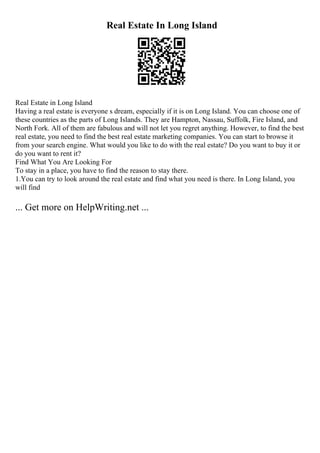Real Estate In Long Island
Real Estate in Long Island
Having a real estate is everyone s dream, especially if it is on Long Island. You can choose one of
these countries as the parts of Long Islands. They are Hampton, Nassau, Suffolk, Fire Island, and
North Fork. All of them are fabulous and will not let you regret anything. However, to find the best
real estate, you need to find the best real estate marketing companies. You can start to browse it
from your search engine. What would you like to do with the real estate? Do you want to buy it or
do you want to rent it?
Find What You Are Looking For
To stay in a place, you have to find the reason to stay there.
1.You can try to look around the real estate and find what you need is there. In Long Island, you
will find
... Get more on HelpWriting.net ...
 