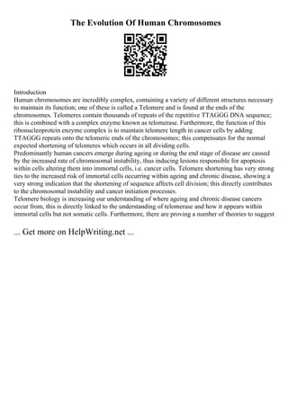 The Evolution Of Human Chromosomes
Introduction
Human chromosomes are incredibly complex, containing a variety of different structures necessary
to maintain its function; one of these is called a Telomere and is found at the ends of the
chromosomes. Telomeres contain thousands of repeats of the repetitive TTAGGG DNA sequence;
this is combined with a complex enzyme known as telomerase. Furthermore, the function of this
ribonucleoprotein enzyme complex is to maintain telomere length in cancer cells by adding
TTAGGG repeats onto the telomeric ends of the chromosomes; this compensates for the normal
expected shortening of telomeres which occurs in all dividing cells.
Predominantly human cancers emerge during ageing or during the end stage of disease are caused
by the increased rate of chromosomal instability, thus inducing lesions responsible for apoptosis
within cells altering them into immortal cells, i.e. cancer cells. Telomere shortening has very strong
ties to the increased risk of immortal cells occurring within ageing and chronic disease, showing a
very strong indication that the shortening of sequence affects cell division; this directly contributes
to the chromosomal instability and cancer initiation processes.
Telomere biology is increasing our understanding of where ageing and chronic disease cancers
occur from, this is directly linked to the understanding of telomerase and how it appears within
immortal cells but not somatic cells. Furthermore, there are proving a number of theories to suggest
... Get more on HelpWriting.net ...
 
