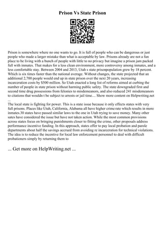 Prison Vs State Prison
Prison is somewhere where no one wants to go. It is full of people who can be dangerous or just
people who made a larger mistake than what is acceptable by law. Prisons already are not a fun
place to be living with a bunch of people with little to no privacy but imagine a prison jam packed
full with inmates. That makes for a less clean environment, more controversy among inmates, and a
less comfortable stay. Between 2004 and 2013, Utah s state prisonpopulation grew by 18 percent.
Which is six times faster than the national average. Without changes, the state projected that an
additional 2,700 people would end up in state prison over the next 20 years, increasing
incarceration costs by $500 million. So Utah enacted a long list of reforms aimed at curbing the
number of people in state prison without harming public safety. The state downgraded first and
second time drug possessions from felonies to misdemeanors, and also reduced 241 misdemeanors
to citations that wouldn t be subject to arrests or jail time.... Show more content on Helpwriting.net
...
The local state is fighting for power. This is a state issue because it only effects states with very
full prisons. Places like Utah, California, Alabama all have higher crime rate which results in more
inmates.30 states have passed similar laws to the one in Utah trying to save money. Many other
sates have considered the issue but have not taken action. While the most common provisions
across states focus on bringing punishments closer to fitting the crime, other proposals address
performance incentive funding. In this approach, states offer to pay local probation and parole
departments about half the savings accrued from avoiding re incarceration for technical violations.
The idea is to reduce the incentive for local law enforcement personnel to deal with difficult
probationers simply by returning them to
... Get more on HelpWriting.net ...
 