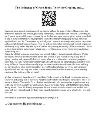 The Influence of Grace Jones, Tyler the Creator, and...
Everyone has a memoir to discuss with out maybe without the state of others.Many people had
differences between one another, physically or mentally , unique you can consider. According to
me, I would say the differences bounded by me furthermore most teenage girls,I would utter that I
m one in a million that knew staying true to yourself no matter what people thought of you all
together hated you for. Through out my school years I would acknowledge my greatest experience
and accomplishment was concluded. From far as I can remember until my high school, imperious
inhabit my essay today. My own style of clothes and just my personality differ from others. I loved
to dress high fashion furthermore vintage like , everything about seem... Show more content on
Helpwriting.net ...
Being the oddball in my old school and new school, I always thought outside of boxes. Within
my second person who influence me, Tyler, The creator. If you re ever having a lazy day or
spring cleaning and you usually listen to music when you re alone than I advocate you get to
know him. He s one rapper than went through a lot of bullying, no father around, and suffer from
being different. Bastard album mostly helps me overcome the obstacles that block me and help
me careless about what people thought of me. Goblin album helped me reveal and remember
myself worth and also stay true to me. His last album Wolf was like a reunion, it was nothing
emotional like but it was like art metal.
My last person who shaped me is Erykah Badu. To be honest, in the Black community wearing
your own god giving hair is frown on. People would verbally say things to be like your hair is so
nappy or Honey! You need a Perm . Badu s soulful music, afro wearing diva helped me see how
just being my own natural way was beautiful than weaves and perms and that there was nothing
wrong with it. Even till this day many older African American adults would critic me but that s
okay with me, I proudly rock my hair. Even nevertheless there was an up to about who I was and I
love that.
Now that I m a senior in high school things have change. I m
... Get more on HelpWriting.net ...
 