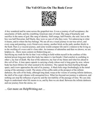 The Veil Of Lies On The Book Cover
A boy wandered and he came across the grapefruit tree. It was a journey of self acceptance, the
uncertainty of faith, and the crumbling American state of mind. She sang of heartache and
sacrifice in the name of god. She sang of identity. Half orange, half Pomelo, she said. Just as the
boy was half Hawaiian, half Haole, they were so sure of who they were. Yet unknowing to what
it means, and to where the boy belongs. We are all on a visual journey to our true selves, and
every song and painting, every friend every enemy, another brick on the path; another thistle in
the bush. Ours is a visceral journey, and some would compare life and it s relation to the living as
to the swelling of a wave and it s lone rider. An instance of adrenaline and then we drown, we are
helpless in... Show more content on Helpwriting.net ...
Sacrificing my truth for the lie that I was willing to hold within myself in the confines of this
skeletal prison long past when this body has taken it s last breath. I find comfort in confiding in
other s, my fear of death. My fear of the unknown, my fear of my future and what lies ahead in
this veil of lies. A lone space capsule is carrying a body whose soul is long gone by now, whose
body has been lifeless for what seemed to be eternities. The capsule has been hurtling through
space, and it now approaches the end of its journey. A black hole sings forebodingly at the metal
casing of the astronaut s tomb. The atoms of his coffin rattle at the prospect of the infinite
darkness, the cells of his body, although long dead, weep at the visions of coming infinite darkness,
the shell of his crypt vibrates with unrequited love. What lies beyond our journey is unknown, and
nothing can stop the influence of gravity and the inevitability of the passage of time. We can only
begin to understand what life means to us, and by then we are dead. Between the infinite darkness
and our journey from the uterus, we
... Get more on HelpWriting.net ...
 