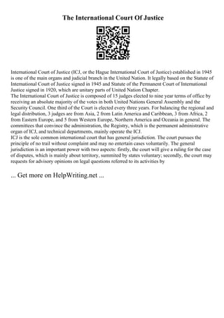 The International Court Of Justice
International Court of Justice (ICJ, or the Hague International Court of Justice) established in 1945
is one of the main organs and judicial branch in the United Nation. It legally based on the Statute of
International Court of Justice signed in 1945 and Statute of the Permanent Court of International
Justice signed in 1920, which are unitary parts of United Nation Chapter.
The International Court of Justice is composed of 15 judges elected to nine year terms of office by
receiving an absolute majority of the votes in both United Nations General Assembly and the
Security Council. One third of the Court is elected every three years. For balancing the regional and
legal distribution, 3 judges are from Asia, 2 from Latin America and Caribbean, 3 from Africa, 2
from Eastern Europe, and 5 from Western Europe, Northern America and Oceania in general. The
committees that convince the administration, the Registry, which is the permanent administrative
organ of ICJ, and technical departments, mainly operate the ICJ.
ICJ is the sole common international court that has general jurisdiction. The court pursues the
principle of no trail without complaint and may no entertain cases voluntarily. The general
jurisdiction is an important power with two aspects: firstly, the court will give a ruling for the case
of disputes, which is mainly about territory, summited by states voluntary; secondly, the court may
requests for advisory opinions on legal questions referred to its activities by
... Get more on HelpWriting.net ...
 