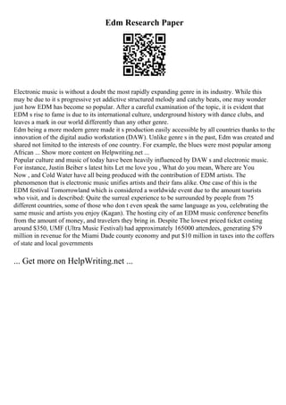 Edm Research Paper
Electronic music is without a doubt the most rapidly expanding genre in its industry. While this
may be due to it s progressive yet addictive structured melody and catchy beats, one may wonder
just how EDM has become so popular. After a careful examination of the topic, it is evident that
EDM s rise to fame is due to its international culture, underground history with dance clubs, and
leaves a mark in our world differently than any other genre.
Edm being a more modern genre made it s production easily accessible by all countries thanks to the
innovation of the digital audio workstation (DAW). Unlike genre s in the past, Edm was created and
shared not limited to the interests of one country. For example, the blues were most popular among
African ... Show more content on Helpwriting.net ...
Popular culture and music of today have been heavily influenced by DAW s and electronic music.
For instance, Justin Beiber s latest hits Let me love you , What do you mean, Where are You
Now , and Cold Water have all being produced with the contribution of EDM artists. The
phenomenon that is electronic music unifies artists and their fans alike. One case of this is the
EDM festival Tomorrowland which is considered a worldwide event due to the amount tourists
who visit, and is described: Quite the surreal experience to be surrounded by people from 75
different countries, some of those who don t even speak the same language as you, celebrating the
same music and artists you enjoy (Kagan). The hosting city of an EDM music conference benefits
from the amount of money, and travelers they bring in. Despite The lowest priced ticket costing
around $350, UMF (Ultra Music Festival) had approximately 165000 attendees, generating $79
million in revenue for the Miami Dade county economy and put $10 million in taxes into the coffers
of state and local governments
... Get more on HelpWriting.net ...
 