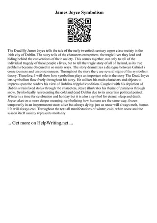 James Joyce Symbolism
The Dead By James Joyce tells the tale of the early twentieth century upper class society in the
Irish city of Dublin. The story tells of the characters entrapment, the tragic lives they lead and
hiding behind the conventions of their society. This comes together, not only to tell of the
individual tragedy of these people s lives, but to tell the tragic story of all of Ireland, as its true
problems become obscured in so many ways. The story dramatizes a dialogue between Gabriel s
consciousness and unconsciousness. Throughout the story there are several signs of the symbolism
theory. Therefore, I will show how symbolism plays an important role in the story The Dead. Joyce
lets symbolism flow freely throughout his story. He utilizes his main characters and objects to
impress upon the readers his view of Dublins crippled condition. Coupled with his depiction of
Dublin s transfixed status through the characters, Joyce illustrates his theme of paralysis through
snow. Symbolically representing the cold and dead Dublin due to its uncertain political period.
Winter is a time for celebration and holiday but it is also a symbol for eternal sleep and death.
Joyce takes on a more deeper meaning, symbolizing how humans are the same way, frozen
temporarily in an impermanent state: alive but always dying; just as snow will always melt, human
life will always end. Throughout the text all manifestations of winter, cold, white snow and the
season itself usually represents mortality.
... Get more on HelpWriting.net ...
 