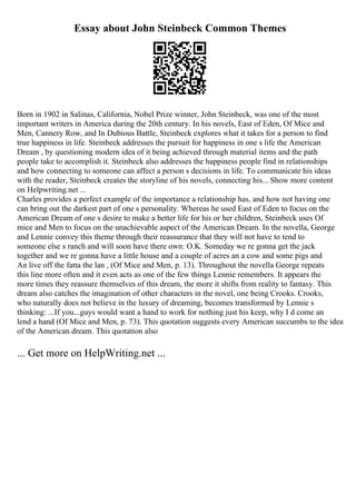 Essay about John Steinbeck Common Themes
Born in 1902 in Salinas, California, Nobel Prize winner, John Steinbeck, was one of the most
important writers in America during the 20th century. In his novels, East of Eden, Of Mice and
Men, Cannery Row, and In Dubious Battle, Steinbeck explores what it takes for a person to find
true happiness in life. Steinbeck addresses the pursuit for happiness in one s life the American
Dream , by questioning modern idea of it being achieved through material items and the path
people take to accomplish it. Steinbeck also addresses the happiness people find in relationships
and how connecting to someone can affect a person s decisions in life. To communicate his ideas
with the reader, Steinbeck creates the storyline of his novels, connecting his... Show more content
on Helpwriting.net ...
Charles provides a perfect example of the importance a relationship has, and how not having one
can bring out the darkest part of one s personality. Whereas he used East of Eden to focus on the
American Dream of one s desire to make a better life for his or her children, Steinbeck uses Of
mice and Men to focus on the unachievable aspect of the American Dream. In the novella, George
and Lennie convey this theme through their reassurance that they will not have to tend to
someone else s ranch and will soon have there own: O.K. Someday we re gonna get the jack
together and we re gonna have a little house and a couple of acres an a cow and some pigs and
An live off the fatta the lan , (Of Mice and Men, p. 13). Throughout the novella George repeats
this line more often and it even acts as one of the few things Lennie remembers. It appears the
more times they reassure themselves of this dream, the more it shifts from reality to fantasy. This
dream also catches the imagination of other characters in the novel, one being Crooks. Crooks,
who naturally does not believe in the luxury of dreaming, becomes transformed by Lennie s
thinking: ...If you...guys would want a hand to work for nothing just his keep, why I d come an
lend a hand (Of Mice and Men, p. 73). This quotation suggests every American succumbs to the idea
of the American dream. This quotation also
... Get more on HelpWriting.net ...
 