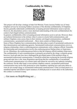 Confidentiality In Military
This project will develop a strategy to help Unit Ministry Teams increase Soldier use of Army
Chaplain services by increasing Soldiers awareness of the absolute confidentiality of Chaplains.
Society generally understands confidentiality as keeping personal information secret or private.
However, this dissertation carries a more doctrinal understanding of the term confidentialityin the
context of privileged military communications.
In general, confidentiality refers to keeping personal information secret or private. However, there
are technical distinctions in the military when it comes to closely held communications, and
military Chaplains come across these in their ministry: privileged communication, confidential
communication, sacramental/confessional ... Show more content on Helpwriting.net ...
Some of these Chaplains have communications that takes place as part of sacramental confession in
their denominations and endorsing agencies. Sacramental/confessional communications exist in a
religious relationship, where a confessing person communicates with a religious official. Generally,
the relationship and communication involve the confessing person finding solace or forgiveness
for sin. Oftentimes, the confessing person believes that the religious official mediates forgiveness.
The confidentiality of such communications is primarily governed by the clergy s religious group;
however, local and state laws have challenged the privileged nature of this penitent clergy or
sacramental/confessional communication. It should be noted that overlaying the licensing religious
group and state laws is the Army Regulation specifying that the confidentiality of sacramental
/confessional communication is to remain intact and cannot be waived by any authority including
the confessor. On the other hand, in non military chaplain contexts, sacramental/confessional
communication may not be fully protected as some mandatory reporting laws and some duties to
warn do not exempt clergy or sacramental/confessional communication. If the [civilian] pastor is a
mandated reporter and failed to report instances of child physical or sexual abuse to the authorities,
this conduct is criminal in many
... Get more on HelpWriting.net ...
 