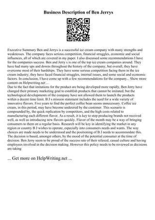 Business Description of Ben Jerrys
Executive Summary Ben and Jerrys is a successful ice cream company with many strengths and
weaknesses. The company faces serious competition, financial struggles, economic and social
influences, all of which are covered in my paper. I also discussed some recommendations I have
for the companies success. Ben and Jerry s is one of the top ice cream companies around. They
have had many ups and downs throughout the history of the company, but overall, they have
overcome most of their hardships. They have some serious competition facing them in the ice
cream industry; they have faced financial struggles, internal issues, and some social and economic
factors. In conclusion, I have come up with a few recommendations for the company... Show more
content on Helpwriting.net ...
Due to the fact that imitations for the product are being developed more rapidly, Ben Jerry have
changed their primary marketing goal to establish products that cannot be imitated, but the
technological developments of the company have not allowed them to launch the products
within a decent time limit. B J s mission statement includes the need for a wide variety of
innovative flavors. Five years to find the perfect coffee bean seems unnecessary. Coffee ice
cream, in this period, may have become undesired by the customer. This scenario is
compounded by, the quick replication by competitors, and the high costs related to
manufacturing each different flavor. As a result, it is key to stop producing brands not received
well, as well as introducing new flavors quickly. Flavor of the month may be a way of bringing
consumers to them on a regular basis. Research will be key in identifying the market in any
region or country B J wishes to operate, especially into consumers needs and wants. The way
choices are made needs to be understood and the positioning of B J needs to accommodate this.
The decision is based, amongst others, by the mood of the potential consumer at the time of
decision. Ben Jerry seem to be proud of the success rate of their relaxed, casual culture and having
employees involved in the decision making. However this policy needs to be reviewed as decisions
are taking
... Get more on HelpWriting.net ...
 