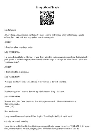 Essay About Trade
Mr. Jefferson
Ah, we have a tradesman on our hands! Trades seem to be frowned upon within today s youth
culture, but I look at it as a step up in a simple man s game.
JUSTIN
I don t intend on entering a trade.
MR. JEFFERSON
I m sorry, I don t believe I follow. If You don t intend to go to university something that judging by
your grades is unlikely anyways but also don t intend to go to college nor enter a trade...what is it
you intend to do?
JUSTIN
I don t intend to do anything.
MR. JEFFERSON
Well you must have some idea of what it is you want to do with your life.
JUSTIN
Not knowing what I want to do with my life is the one thing I do know.
MR. JEFFERSON
Hmmm. Well, Mr. Cran, I m afraid that from a professional... Show more content on
Helpwriting.net ...
Justin (v.0)
He s a salesman.
Larry enters his mustard colored Ford Aspire. The thing looks like it s shit itself.
ext. city backroads morning
Larry sits parked in his shit box. On the passenger side sits trusted co worker, VIKRAM. After some
time, another vehicle pulls in, dangling cross prominent through the windshield. Exit the
 
