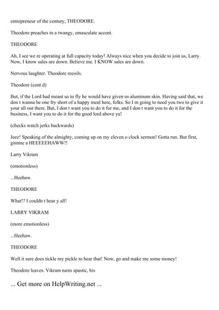 entrepreneur of the century, THEODORE.
Theodore preaches in a twangy, emasculate accent.
THEODORE
Ah, I see we re operating at full capacity today! Always nice when you decide to join us, Larry.
Now, I know sales are down. Believe me. I KNOW sales are down.
Nervous laughter. Theodore recoils.
Theodore (cont d)
But, if the Lord had meant us to fly he would have given us aluminum skin. Having said that, we
don t wanna be one fry short of a happy meal here, folks. So I m going to need you two to give it
your all out there. But, I don t want you to do it for me, and I don t want you to do it for the
business, I want you to do it for the good lord above ya!
(checks watch jerks backwards)
Jeez! Speaking of the almighty, coming up on my eleven o clock sermon! Gotta run. But first,
gimme a HEEEEEHAWW!!
Larry Vikram
(emotionless)
...Heehaw.
THEODORE
What!? I couldn t hear y all!
LARRY VIKRAM
(more emotionless)
...Heehaw.
THEODORE
Well it sure does tickle my pickle to hear that! Now, go and make me some money!
Theodore leaves. Vikram turns spastic, his
... Get more on HelpWriting.net ...
 