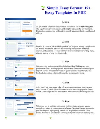 🌱Simple Essay Format. 19+
Essay Templates In PDF.
1. Step
To get started, you must first create an account on site HelpWriting.net.
The registration process is quick and simple, taking just a few moments.
During this process, you will need to provide a password and a valid email
address.
2. Step
In order to create a "Write My Paper For Me" request, simply complete the
10-minute order form. Provide the necessary instructions, preferred
sources, and deadline. If you want the writer to imitate your writing style,
attach a sample of your previous work.
3. Step
When seeking assignment writing help from HelpWriting.net, our
platform utilizes a bidding system. Review bids from our writers for your
request, choose one of them based on qualifications, order history, and
feedback, then place a deposit to start the assignment writing.
4. Step
After receiving your paper, take a few moments to ensure it meets your
expectations. If you're pleased with the result, authorize payment for the
writer. Don't forget that we provide free revisions for our writing services.
5. Step
When you opt to write an assignment online with us, you can request
multiple revisions to ensure your satisfaction. We stand by our promise to
provide original, high-quality content - if plagiarized, we offer a full
refund. Choose us confidently, knowing that your needs will be fully met.
🌱Simple Essay Format. 19+ Essay Templates In PDF. 🌱Simple Essay Format. 19+ Essay Templates In PDF.
 