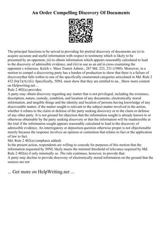 An Order Compelling Discovery Of Documents
The principal functions to be served in providing for pretrial discovery of documents are (i) to
acquire accurate and useful information with respect to testimony which is likely to be
presented by an opponent, (ii) to obtain information which appears reasonably calculated to lead
to the discovery of admissible evidence, and (iii) to use as an aid in cross examining the
opponent s witnesses. Kelch v. Mass Transit Admin., 287 Md. 223, 231 (1980). Moreover, in a
motion to compel a discovering party has a burden of production to show that there is a failure of
discoverythat falls within to one of the specifically enumerated categories articulated in Md. Rule 2
432 (b)(1)(A) (G). Specifically, 50NL must show that they are entitled to an... Show more content
on Helpwriting.net ...
Rule 2 402(a) provides:
A party may obtain discovery regarding any matter that is not privileged, including the existence,
description, nature, custody, condition, and location of any documents, electronically stored
information, and tangible things and the identity and location of persons having knowledge of any
discoverable matter, if the matter sought is relevant to the subject matter involved in the action,
whether it relates to the claim or defense of the party seeking discovery or to the claim or defense
of any other party. It is not ground for objection that the information sought is already known to or
otherwise obtainable by the party seeking discovery or that the information will be inadmissible at
the trial if the information sought appears reasonably calculated to lead to the discovery of
admissible evidence. An interrogatory or deposition question otherwise proper is not objectionable
merely because the response involves an opinion or contention that relates to fact or the application
of law to fact.
Md. Rule 2 402(a) (emphasis added).
In the present action, respondents are willing to concede for purposes of this motion that the
information requested by 50NL likely meets the minimal threshold of relevance required by Md.
Rule 2 402(a) if only minimally so. The rule continues, however, to provide that:
A party may decline to provide discovery of electronically stored information on the ground that the
sources are not
... Get more on HelpWriting.net ...
 