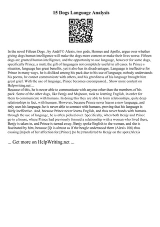 15 Dogs Language Analysis
In the novel Fifteen Dogs , by AndrГ© Alexis, two gods, Hermes and Apollo, argue over whether
giving dogs human intelligence will make the dogs more content or make their lives worse. Fifteen
dogs are granted human intelligence, and the opportunity to use language, however for some dogs,
specifically Prince, a mutt, the gift of languageis not completely useful in all cases. In Prince s
situation, language has great benefits, yet it also has its disadvantages. Language is ineffective for
Prince in many ways, he is disliked among his pack due to his use of language, nobody understands
his poems, he cannot communicate with others, and his greediness of his language brought him
great grief. With the use of language, Prince becomes encompassed... Show more content on
Helpwriting.net ...
Because of this, he is never able to communicate with anyone other than the members of his
pack. Some of the other dogs, like Benjy and Majnoun, took to learning English, in order for
them to communicate with humans. In doing this they are able to form relationships, quite deep
relationships in fact, with humans. However, because Prince never learns a new language, and
only uses his language, he is never able to connect with humans, proving that his language is
fairly ineffective. And, because Prince never learns English, and thus never bonds with humans
through the use of language, he is often picked over. Specifically, when both Benjy and Prince
go to a house, where Prince had previously formed a relationship with a woman who lived there,
Benjy is taken in, and Prince is turned away. Benjy spoke English to the woman, and she is
fascinated by him, because [i]t is almost as if the beagle understood them (Alexis 108) thus
causing [m]uch of her affection for [Prince] [to be] transferred to Benjy on the spot (Alexis
... Get more on HelpWriting.net ...
 